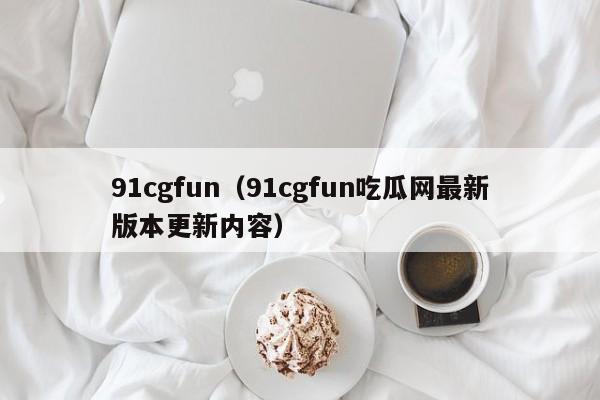91cgfun（91cgfun吃瓜网最新版本更新内容）