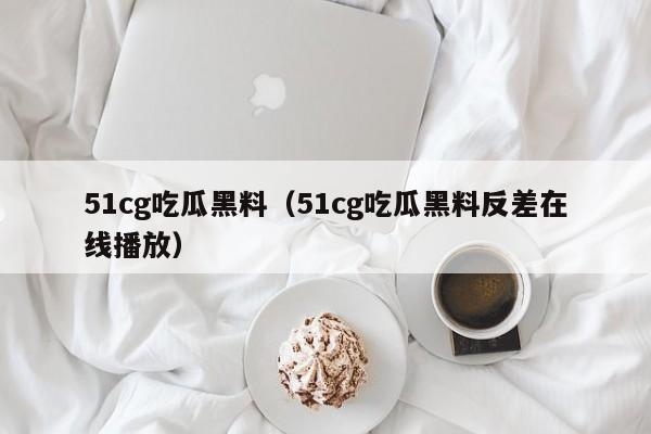 51cg吃瓜黑料（51cg吃瓜黑料反差在线播放）