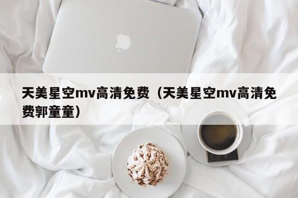 天美星空mv高清免费（天美星空mv高清免费郭童童）