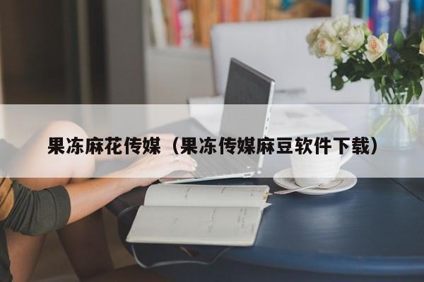 果冻麻花传媒（果冻传媒麻豆软件下载）