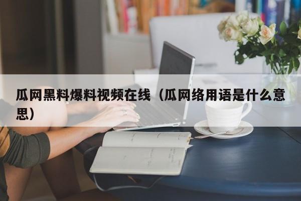 瓜网黑料爆料视频在线（瓜网络用语是什么意思）