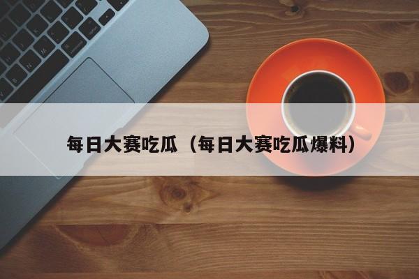 每日大赛吃瓜（每日大赛吃瓜爆料）