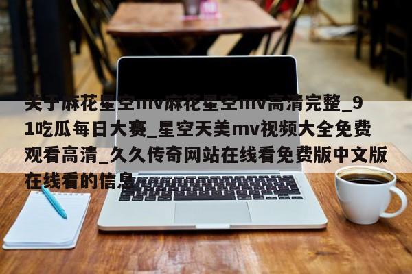 关于麻花星空mv麻花星空mv高清完整_91吃瓜每日大赛_星空天美mv视频大全免费观看高清_久久传奇网站在线看免费版中文版在线看的信息