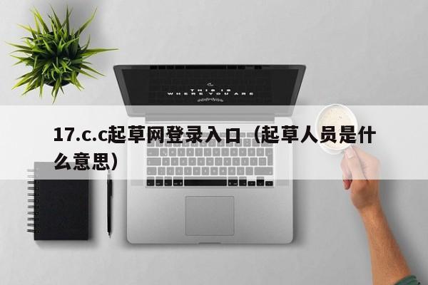 17.c.c起草网登录入口（起草人员是什么意思）
