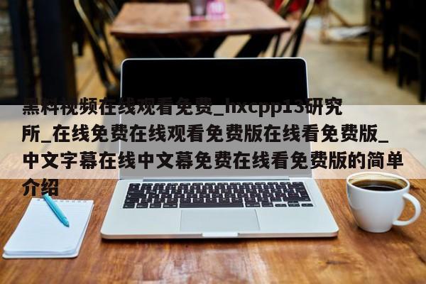 黑料视频在线观看免费_hxcpp13研究所_在线免费在线观看免费版在线看免费版_中文字幕在线中文幕免费在线看免费版的简单介绍