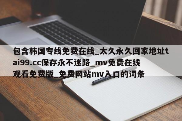 包含韩国专线免费在线_太久永久回家地址tai99.cc保存永不迷路_mv免费在线观看免费版_免费网站mv入口的词条