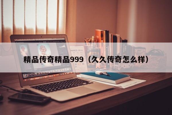 精品传奇精品999（久久传奇怎么样）