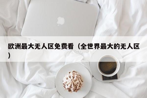 欧洲最大无人区免费看（全世界最大的无人区）