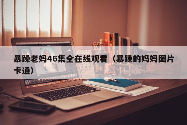 暴躁老妈46集全在线观看（暴躁的妈妈图片卡通）