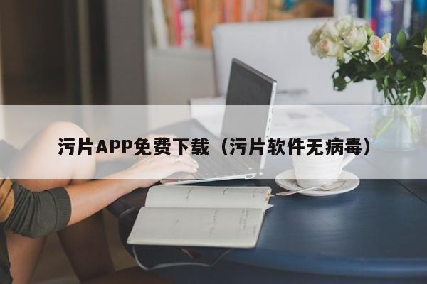 污片APP免费下载（污片软件无病毒）